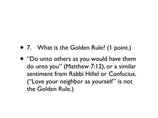 • 7.
 What is the Golden Rule? (1 point.)
• “Do unto others as you would have them
  do unto you” (Matthew 7:12), or a similar
  sentiment from Rabbi Hillel or Confucius.
  (“Love your neighbor as yourself” is not
  the Golden Rule.)
 