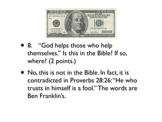 • 8.
 “God helps those who help
   themselves.” Is this in the Bible? If so,
   where? (2 points.)
• No, this is not in the Bible. In fact, it is
   contradicted in Proverbs 28:26: “He who
   trusts in himself is a fool.” The words are
   Ben Franklin’s.
 
