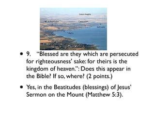 • 9.
 “Blessed are they which are persecuted
  for righteousness' sake: for theirs is the
  kingdom of heaven.”: Does this appear in
  the Bible? If so, where? (2 points.)
• Yes, in the Beatitudes (blessings) of Jesus’
  Sermon on the Mount (Matthew 5:3).
 