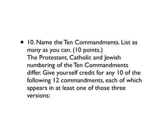 • 10. Name the Ten Commandments. List as
  many as you can. (10 points.)
  The Protestant, Catholic and Jewish
  numbering of the Ten Commandments
  differ. Give yourself credit for any 10 of the
  following 12 commandments, each of which
  appears in at least one of those three
  versions:
 