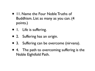 • 11. Name the Four Noble Truths of
  Buddhism. List as many as you can. (4
  points.)
• 1.
   Life is suffering.
• 2.
   Suffering has an origin.
• 3.
   Suffering can be overcome (nirvana).
• 4.
The path to overcoming suffering is the
  Noble Eightfold Path.
 
