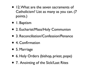 • 12. What are the seven sacraments of
  Catholicism? List as many as you can. (7
  points.)
• 1. Baptism
• 2. Eucharist/Mass/Holy Communion
• 3. Reconciliation/Confession/Penance
• 4. Conﬁrmation
• 5. Marriage
• 6. Holy Orders (bishop, priest, pope)
• 7. Anointing of the Sick/Last Rites
 