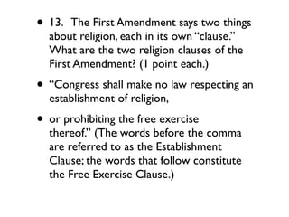 • 13.  The First Amendment says two things
  about religion, each in its own “clause.”
  What are the two religion clauses of the
  First Amendment? (1 point each.)
• “Congress shall make no law respecting an
  establishment of religion,
• or prohibiting the free exercise
  thereof.” (The words before the comma
  are referred to as the Establishment
  Clause; the words that follow constitute
  the Free Exercise Clause.)
 