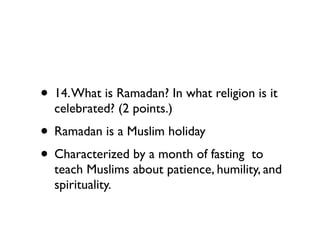 • 14. What is Ramadan? In what religion is it
  celebrated? (2 points.)
• Ramadan is a Muslim holiday
• Characterized by a month of fasting  to
  teach Muslims about patience, humility, and
  spirituality.
 