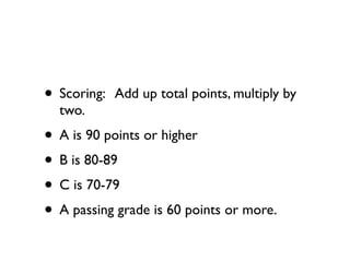 • Scoring:   Add up total points, multiply by
  two.
• A is 90 points or higher
• B is 80-89
• C is 70-79
• A passing grade is 60 points or more.
 