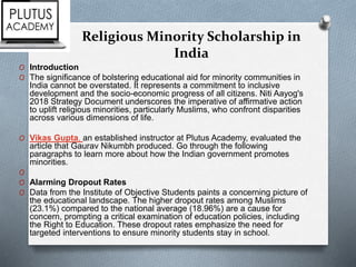 Religious Minority Scholarship in
India
O Introduction
O The significance of bolstering educational aid for minority communities in
India cannot be overstated. It represents a commitment to inclusive
development and the socio-economic progress of all citizens. Niti Aayog's
2018 Strategy Document underscores the imperative of affirmative action
to uplift religious minorities, particularly Muslims, who confront disparities
across various dimensions of life.
O Vikas Gupta, an established instructor at Plutus Academy, evaluated the
article that Gaurav Nikumbh produced. Go through the following
paragraphs to learn more about how the Indian government promotes
minorities.
O
O Alarming Dropout Rates
O Data from the Institute of Objective Students paints a concerning picture of
the educational landscape. The higher dropout rates among Muslims
(23.1%) compared to the national average (18.96%) are a cause for
concern, prompting a critical examination of education policies, including
the Right to Education. These dropout rates emphasize the need for
targeted interventions to ensure minority students stay in school.
 