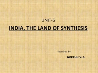 UNIT-6
INDIA, THE LAND OF SYNTHESIS
Submitted By,
NEETHU V. S.
 