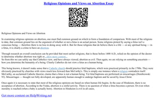 Religious Opinions and Views on Abortion Essay
Religious Opinions and Views on Abortion
In examining religious opinions on abortion, one must find common ground on which to form a foundation of comparison. With most of the religions
to date, that common ground lies on the argument of whether or not a fetus is an actual person. Some religions protest by saying a fetus isn't a
conscious being –– therefore there is no loss in doing away with it. But for those religions that do believe there is a life –– or any spiritual being –– in
a fetus, it is clearly a crime to have an abortion.
Through research an overall conclusion can be provided that most earlier religions, that is those before 1400 A.D., relied on the opinion of the doctor
to determine whether abortion was right or...show more content...
So from this we can safely say that Catholics view, and have always viewed, abortion as evil. Then again, we are relying on something uncertain ––
how you determine the humanity of a being. Clearly Catholics do not view a fetus as a human being.
This being known, it doesn't make sense that a Catholic church should practice fetal baptisms, which were practiced primarily in the 1700s. They were
obviously practiced by churches with views much less forward than McCarthy's. This is simply one instance where a religion contradicts itself:
McCarthy, an acclaimed Catholic theorist, claims that a fetus is not a human being. Yet fetal baptisms are performed on miscarriages (Dombrowski
93). Miscarriages –– thought not fully developed, are apparently human enough to undergo baptism and be saved by Jesus Christ.
Once again it is necessary to state that most of the religious opinions are based on when human life begins. In the case of Hinduism, there is no
acceptance of abortion. According to the Vedas, abortion is a sinful activity. There is no question of when a fetus becomes a person. Or even when
morality is reached (when a baby is actually born). Abortion in Hinduism is evil in all cases,
Get more content on HelpWriting.net
 
