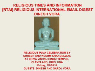 RELIGIOUS TIMES AND INFORMATION
[RTAI] RELIGIOUS INTERNATIONAL EMAIL DIGEST
DINESH VORA
RELIGIOUS PUJA CELEBRATION BY
SURESH AND KUSUM KHANDELWAL
AT SHIVA VISHNU HINDU TEMPLE,
CLEVELAND, OHIO, USA
Friday, 3/2/2018
GUESTS DINESH AND SAROJ VORA
 