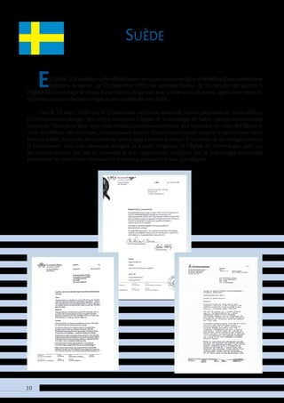 10
Suède
EnSuède,laScientologieaétéofficiellementreconnuecommereligionetbénéficied’uneexonération
complète de taxes. Le 23 novembre 1999, les autorités fiscales de Stockholm ont accordé à
l’Église de Scientologie le statut d’association religieuse, avec exonération de taxes, après avoir reconnu
qu’elle poursuivait des buts religieux, en conformité avec la loi.
C’est le 13 mars 2000 que la Commission judiciaire nationale sur les propriétés et fonds publics
(l’administration chargée des cultes) enregistra l’Église de Scientologie de Suède comme communauté
religieuse. Deux mois plus tard, cette même Commission conférait aux ministres du culte de l’Église le
droit de célébrer des mariages, reconnaissant ainsi la Scientologie comme religion à part entière dans
toute la Suède. Dans une déclaration de quatre pages rendue publique à l’occasion de cet enregistrement,
la Commission judiciaire nationale souligna la nature religieuse de l’Église de Scientologie, tant par
ses caractéristiques que par sa pérennité et son organisation, concluant que la Scientologie remplissait
pleinement les conditions nécessaires à son enregistrement en tant que religion.
 
