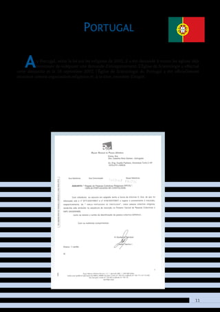 11
Portugal
Au Portugal, selon la loi sur les religions de 2001, il a été demandé à toutes les églises déjà
reconnues de redéposer une demande d’enregistrement. L’Église de Scientologie a effectué
cette démarche et le 18 septembre 2007, l’Église de Scientologie du Portugal a été officiellement
reconnue comme organisation religieuse et, à ce titre, exonérée d’impôt.
 