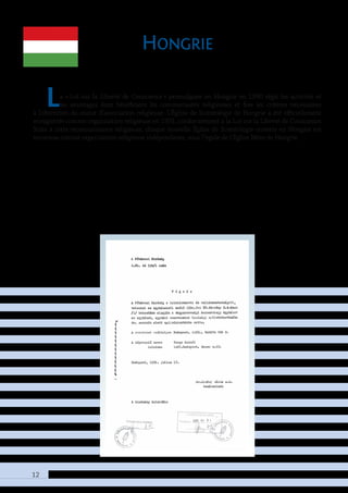 12
Hongrie
La « Loi sur la Liberté de Conscience » promulguée en Hongrie en 1990 régit les activités et
les avantages dont bénéficient les communautés religieuses et fixe les critères nécessaires
à l’obtention du statut d’association religieuse. L’Église de Scientologie de Hongrie a été officiellement
enregistrée comme organisation religieuse en 1991, conformément à la Loi sur la Liberté de Conscience.
Suite à cette reconnaissance religieuse, chaque nouvelle Église de Scientologie ouverte en Hongrie est
reconnue comme organisation religieuse indépendante, sous l’égide de l’Église Mère de Hongrie.
 