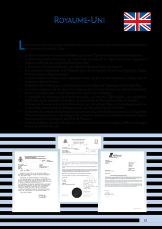 13
Royaume-Uni
L’authenticité de la Scientologie a été officiellement reconnue par de nombreuses administrations
et divers services publics, dont :
•• Le Service des douanes et taxes de sa Majesté, qui a classé l’Église parmi les organisations religieuses ;
•• le Service des impôts britannique, qui a statué que le personnel de l’Église œuvrait par engagement
religieux, plutôt que pour des gratifications financières ;
•• le Bureau des Statistiques Nationales, qui a classé la Scientologie parmi les religions ;
•• la Commission Indépendante de la Télévision, qui a déclaré que pour la télévision britannique, l’Église
était un annonceur religieux reconnu ;
•• la Haute Autorité de la Radio, qui a également déclaré que pour la radio britannique, l’Église était un
annonceur religieux reconnu ;
•• le Ministère de la Défense, qui a officiellement reconnu la religion de Scientologie dans la Royal Navy ;
•• le Centre de recherche et de documentation religieuses de l’Université de Derby, qui a décrit la Scientologie
comme une religion selon la loi du Royaume-Uni sur les Droits de l’homme ;
•• le responsable des services fiscaux de la ville de Londres, qui a reconnu l’Église comme « une organisation
établie dans un but charitable uniquement » pouvant bénéficier d’exonération de la taxe foncière ;
•• le Bureau des Finances de la ville de Westminster, qui a déclaré que l’Église de Scientologie possède les
critères d’une association philanthropique et que « ses objectifs servent la collectivité » ;
•• le Ministère du Commerce et de l’Industrie, qui a récemment publié ses Notes Explicatives sur l’Égalité des
Chances à l’emploi (section sur la Religion et les Croyances), décrivant la Scientologie comme une religion
reconnue par la Cour européenne des Droits de l’homme ;
•• le Bureau du Registre général en Écosse, qui a autorisé un ministre de Scientologie à célébrer les mariages
en tant que ministre du culte.
 