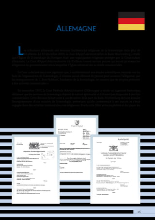 15
Allemagne
Les tribunaux allemands ont reconnu l’authenticité religieuse de la Scientologie dans plus de
40 affaires. Le 12 décembre 2003, la Cour d’Appel administrative de Bade-Wurtemberg a établi
que l’Église de Scientologie de Stuttgart était une organisation religieuse protégée par la Constitution
allemande. La Cour d’Appel Administrative n’a d’ailleurs trouvé aucune preuve qui aurait pu étayer les
allégations du gouvernement selon lesquelles l’Église mènerait des activités commerciales.
La Cour a déclaré dans son jugement que, « conformément aux études scientifiques récentes sur les
buts de l’organisation de Scientologie, il n’existe aucun élément de preuve pour soutenir l’allégation que
les enseignements de L. Ron Hubbard, Fondateur de la Scientologie, ne seraient que de simples prétextes
à des activités commerciales ».
En novembre 1997, la Cour Fédérale Administrative d’Allemagne a rendu un jugement historique,
déclarant que les services de Scientologie étaient de nature spirituelle et n’étaient pas dispensés à des fins
commerciales. Cette décision faisait suite à une tentative de la part du Bade-Wurtemberg de faire annuler
l’enregistrement d’une mission de Scientologie, prétextant qu’elle contrevenait à ses statuts et s’était
engagée dans des activités commerciales non religieuses. Par la suite l’État retira sa plainte et dut payer les
 
