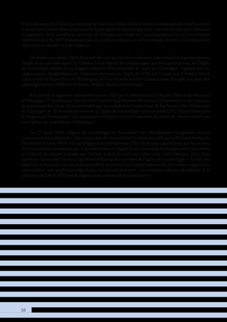 16
frais judiciaires de l’Église sur ordre de la Cour. En octobre 2002,le tribunal allemand des Prud’hommes
a conclu que les membres du personnel d’une église de Scientologie sont motivés par des buts idéalistes
et spirituels. Pour prendre sa décision, le tribunal s’est fondé sur la jurisprudence de la Cour fédérale
administrative de 1997 établissant que les pratiques religieuses de Scientologie visent à une progression
spirituelle et servent un but religieux.
De même, en octobre 2002, dans une décision qui fit jurisprudence et contre laquelle le gouvernement
décida de ne pas faire appel, le Tribunal fiscal fédéral de Cologne jugea que deux associations de l’Église
de Scientologie basées à Los Angeles devaient être exonérées de taxes en Allemagne. Jugeant que ces
organisations remplissaient les conditions énoncées au Traité de 1989 sur l’impôt sur le revenu (traité
signé entre les États-Unis et l’Allemagne) la Cour annula le refus d’exonération d’impôt qui avait été
promulgué en mai 1996 par le Bureau Fédéral Allemand des Impôts.
À la suite d’un jugement prononcé en janvier 2003 par le tribunal fiscal, le Bureau Fédéral des Finances
d’Allemagne :1)AccordaparcourrieràSMI[ScientologyMissionInternational]l’exonérationdestaxessur
les paiements des droits de licence versés par les missions de Scientologie de Karlsruhe, Ulm, Wiesbaden
et Göppingen, et 2) Accorda par courrier à l’Église de Scientologie Internationale (CSI), l’Église Mère pour
la religion de Scientologie, une exonération d’impôts sur les paiements de droits de licence versés par
neuf églises de Scientologie d’Allemagne.
Le 23 mars 2004, l’Église de Scientologie de Düsseldorf fut officiellement enregistrée comme
« association à but idéaliste » (statuts proches de l’association à but non lucratif) par le Tribunal fédéral de
Düsseldorf. En juin 2004, la Cour d’Appel Administrative de l’État de Hambourg confirma que les actions
discriminatoires entreprises par le gouvernement à l’égard d’une scientologue transgressaient ses droits
à la liberté de religion protégés par l’article 4 de la Constitution allemande. Cette décision de la Cour
confirme clairement l’existence des droits religieux des membres de l’Église de Scientologie : « Il a donc été
établi que la demanderesse non seulement affiche et professe une croyance personnelle, particulière, religieuse ou
philosophique, mais qu’elle la partage de plus avec d’autres personnes ; en conséquence de quoi elle bénéficie de la
protection de l’article 4 [liberté de religion ou de croyance] de la Constitution ».
 