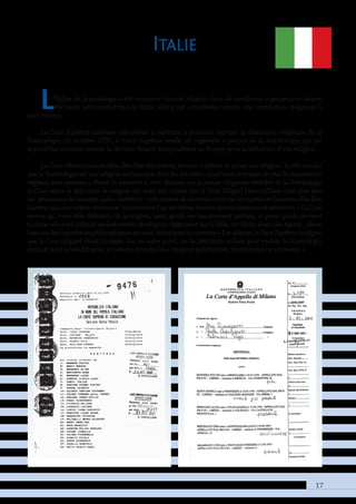 17
Italie
L’Église de Scientologie a été reconnue comme religion dans de nombreux jugements et autres
décisions administratives en Italie. Elle y est considérée comme une institution religieuse à
part entière.
La Cour Suprême italienne elle-même a confirmé à plusieurs reprises la dimension religieuse de la
Scientologie. En octobre 1997, la Cour Suprême rendit un jugement à propos de la Scientologie, qui est
aujourd’hui reconnu comme la décision faisant jurisprudence en Europe pour la définition d’une religion.
La Cour effectua une analyse détaillée des critères servant à définir ce qu’est une religion. Et elle conclut
que la Scientologie est une religion authentique dont les activités « [sont] caractéristiques de tous les mouvements
reli­gieux, sans exception ». Avant de parvenir à cette décision sur la nature religieuse véritable de la Scientologie,
la Cour rejeta la définition de religion qui avait été utilisée par la Cour d’Appel (dans l’affaire citée plus bas),
car provenant de concepts judéo-chrétiens : « Un système de doctrines centré sur la croyance en l’existence d’un Être
Suprêmequiaunerelationdirecteavecleshommesetàquicesmêmeshommesdoiventobéissanceetvénération ».LaCour
estima qu’ « une telle définition de la religion, parce qu’elle est foncièrement partiale, et parce qu’elle provient
(comme cela a été indiqué) exclusivement de religions s’appuyant sur la Bible, est illicite à bien des égards ; elle se
basesurdeshypothèsesphilosophiquesetsocio-historiquesincorrectes ».Parailleurs,laCourSuprêmesouligna
que la Cour d’Appel s’était trompée sur un autre point, car la définition utilisée pour exclure la Scientologie
excluait aussi le bouddhisme, le taoïsme et toutes les « religions polythéistes, shamanistes ou animistes ».
 