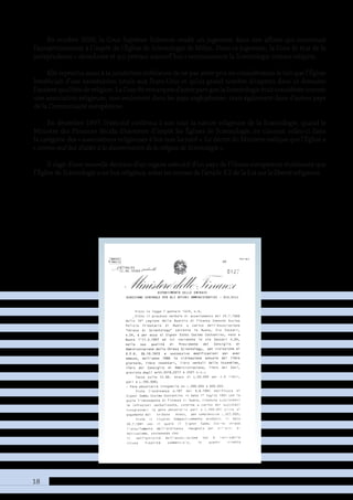 18
En octobre 2000, la Cour Suprême Italienne rendit un jugement dans une affaire qui concernait
l’assujettissement à l’impôt de l’Église de Scientologie de Milan. Dans ce jugement, la Cour fit état de la
jurisprudence « abondante et qui prévaut aujourd’hui » reconnaissant la Scientologie comme religion.
Elle reprocha aussi à la juridiction inférieure de ne pas avoir pris en considération le fait que l’Église
bénéficiait d’une exonération totale aux États-Unis et qu’un grand nombre d’experts dans ce domaine
l’avaientqualifiéedereligion.LaCourfitremarquerd’autrepartquelaScientologieétaitconsidéréecomme
une association religieuse, non seulement dans les pays anglophones, mais également dans d’autres pays
de la Communauté européenne.
En décembre 1997, l’exécutif confirma à son tour la nature religieuse de la Scientologie, quand le
Ministre des Finances décida d’exonérer d’impôt les Églises de Scientologie, en classant celles-ci dans
la catégorie des « associations religieuses à but non lucratif ». Le décret du Ministre indique que l’Église a
« comme seul but d’aider à la dissémination de la religion de Scientologie ».
Il s’agit d’une nouvelle décision d’un organe exécutif d’un pays de l’Union européenne établissant que
l’Église de Scientologie a un but religieux, selon les termes de l’article 3.2 de la Loi sur la liberté religieuse.
 