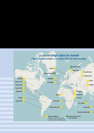 Canada Espagne
Royaume-Uni
Suède
Portugal
Afrique du Sud
Nouvelle-Zélande
Australie
Sri Lanka
Hongrie
Slovénie
Croatie
Népal
Inde
Autriche
Allemagne
Tanzanie
Italie
États-Unis
Équateur
Costa Rica
Venezuela
Brésil
Statut religieux
(religion, communauté
ou association religieuse)
Association à but
non lucratif
Argentine
Kazakhstan
Kirghizistan
La Scientologie dans le monde
L’Église de Scientologie a un statut différent selon les pays
 