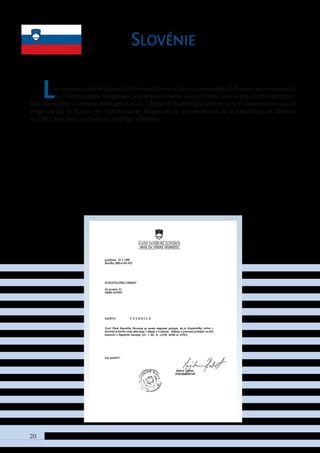 20
Slovénie
LescommunautésreligieusesdeSlovéniedoiventsefaireinscrireauprèsduBureauGouvernemental
des Communautés Religieuses pour pouvoir exercer leurs activités dans ce pays. Cette inscription
leur donne droit à certains avantages fiscaux. L’Église de Scientologie a été reconnue comme communauté
religieuse par le Bureau des Communautés Religieuses du gouvernement de la République de Slovénie
en 1995, avec tous les droits et privilèges afférents.
 