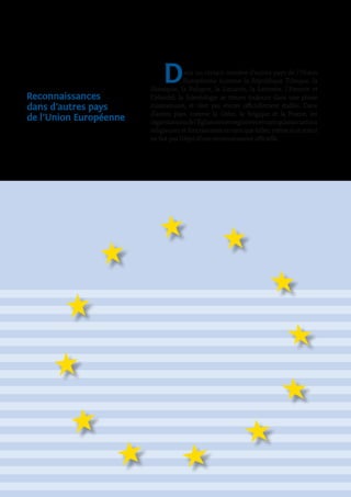 Reconnaissances
dans d’autres pays
de l’Union Européenne
Dans un certain nombre d’autres pays de l’Union
Européenne (comme la République Tchèque, la
Slovaquie, la Pologne, la Lituanie, la Lettonie, l’Estonie et
l’Irlande), la Scientologie se trouve toujours dans une phase
missionnaire, et n’est pas encore officiellement établie. Dans
d’autres pays, comme la Grèce, la Belgique et la France, les
organisationsdel’Églisesontenregistréesentantqu’associations
religieuses et fonctionnent en tant que telles, même si ce statut
ne fait pas l’objet d’une reconnaissance officielle.
 