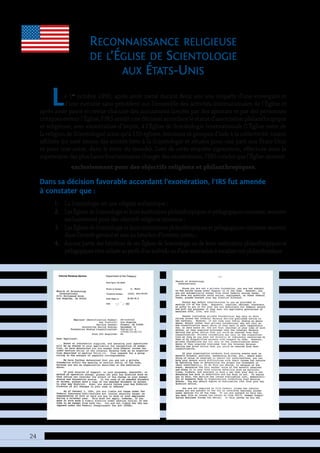 24
Reconnaissance religieuse
de l’Église de Scientologie
aux États-Unis
Le 1er
octobre 1993, après avoir mené durant deux ans une enquête d’une envergure et
d’une minutie sans précédent sur l’ensemble des activités internationales de l’Église et
après avoir passé en revue chacune des accusations lancées par des apostats et par des personnes
critiques envers l’Église, l’IRS rendit une décision accordant le statut d’association philanthropique
et religieuse, avec exonération d’impôt, à l’Église de Scientologie Internationale (l’Église mère de
la religion de Scientologie) ainsi qu’à 150 églises, missions et groupes d’aide à la collectivité, toutes
affiliées (ce sont toutes des entités liées à la Scientologie et situées pour une part aux États-Unis
et pour une autre, dans le reste du monde). Lors de cette enquête rigoureuse, effectuée sous la
supervision des plus hauts fonctionnaires chargés des exonérations, l’IRS conclut que l’Église œuvrait
exclusivement pour des objectifs religieux et philanthropiques.
Dans sa décision favorable accordant l’exonération, l’IRS fut amenée
à constater que :
1.	 La Scientologie est une religion authentique ;
2.	 LesÉglisesdeScientologieetleursinstitutionsphilanthropiquesetpédagogiquesconnexes,œuvrent
exclusivement pour des objectifs religieux reconnus ;
3.	 LesÉglisesdeScientologieetleursinstitutionsphilanthropiquesetpédagogiquesconnexesœuvrent
dans l’intérêt général et non au bénéfice d’intérêts privés ;
4.	 Aucune partie des bénéfices de ces Églises de Scientologie ou de leurs institutions philanthropiques et
pédagogiquesn’estutiliséeauprofitd’unindividuoud’uneassociationàvocationnonphilanthropique.
 