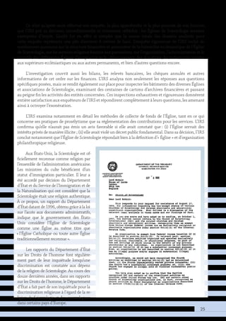 25
Ce n’est qu’après avoir effectué son enquête, la plus approfondie et la plus poussée de son histoire,
que l’IRS prit sa décision, inconditionnelle et mûrement réfléchie : les Églises de Scientologie seraient
exemptées d’impôt. L’audit fut en effet si complet que la masse totale des dossiers analysés pour
cette enquête représenta une pile d’environ 4 mètres de haut. L’enquête rigoureuse de l’IRS inclut de
nombreuses questions sur la structure financière et associative de la hiérarchie ecclésiastique de l’Église
de Scientologie, sur les services religieux fournis aux paroissiens, sur l’organisation, l’administration et le
contrôle des différentes Églises, l’acceptation et le déboursement des donations, les indemnités versées
aux supérieurs ecclésiastiques ou aux autres permanents, et bien d’autres questions encore.
L’investigation couvrit aussi les bilans, les relevés bancaires, les chèques annulés et autres
informations de cet ordre sur les finances. L’IRS analysa non seulement les réponses aux questions
spécifiques posées, mais se rendit également sur place pour inspecter les bâtiments des diverses Églises
et associations de Scientologie, examinant des centaines de cartons d’archives financières et passant
au peigne fin les activités des entités concernées. Ces inspections exhaustives et rigoureuses donnèrent
entière satisfaction aux enquêteurs de l’IRS et répondirent complètement à leurs questions, les amenant
ainsi à octroyer l’exonération.
L’IRS examina notamment en détail les méthodes de collecte de fonds de l’Église, tant en ce qui
concerne ses pratiques de prosélytisme que sa réglementation des contributions pour les services. L’IRS
confirma qu’elle n’aurait pas émis un avis favorable si elle avait constaté que : (i) l’Église servait des
intérêts privés de manière illicite ; (ii) elle avait violé un décret public fondamental. Dans sa décision, l’IRS
conclut notamment que l’Église de Scientologie répondait bien à la définition d’« Église » et d’organisation
philanthropique religieuse.
Aux États-Unis, la Scientologie est of-
ficiellement reconnue comme religion par
l’ensemble de l’administration américaine.
Les ministres du culte bénéficient d’un
statut d’immigration particulier. Il leur a
été accordé par décision du Département
d’État et du Service de l’Immigration et de
la Naturalisation qui ont considéré que la
Scientologie était une religion authentique.
À ce propos, un rapport du Département
d’État datant de 1996, obtenu grâce à la loi
sur l’accès aux documents administratifs,
indique que le gouvernement des États-
Unis considère l’Église de Scientologie
comme une Église au même titre que
« l’Église Catholique ou toute autre Église
traditionnellement reconnue ».
Les rapports du Département d’État
sur les Droits de l’homme font régulière-
ment part de leur inquiétude lorsqu’une
discrimination est constatée aux dépens
de la religion de Scientologie. Au cours des
douze dernières années, dans ses rapports
sur les Droits de l’homme, le Département
d’État a fait part de son inquiétude pour la
discrimination religieuse à l’égard de la re-
ligion de Scientologie et des scientologues
dans certains pays d’Europe.
 