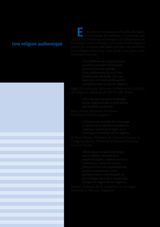 En plus des reconnaissances officielles de l’Église
de Scientologie, de nombreux universitaires, spé-
cialisés dans le domaine de la religion, de la philosophie, de
la sociologie ou de la théologie, ont étudié la Scientologie et
abouti à la conclusion irréfutable qu’il s’agit non seulement
d’une religion authentique, mais qu’elle a une place impor-
tante dans la société.
« Ron Hubbard et ses disciples poussent
très loin la rationalité instrumentale
au service d’une voie mystique
d’une transformation de soi et d’une
transformation du monde. C’est sans
doute pour cette raison qu’elle apparaît
comme particulière au sein des religions ».
Régis Dericquebourg, Maître de Conférences en Sociologie
des Religions, Université de Lille III, Lille, France.
« Il est clair pour moi que la Scientologie
est une religion véritable et qu’elle devrait
être considérée comme telle ».
Bryan Wilson, Professeur Honoraire,
Université d’Oxford, Angleterre
« ÀlalumièredecetteétudedelaScientologie
enrelationaveclesélémentsd’unedéfinition
scientifique moderne de la religion, il est
évident que la Scientologie est une religion ».
M. Darrol Bryant, Professeur de Religion et Culture au
Collège de Renison, Université de Waterloo, Waterloo,
Ontario, Canada.
« Ma conclusion est que la Scientologie,
tout en différant clairement de la
majorité des Églises, confessions et sectes
chrétiennes en termes de croyances,
pratiques et structures organisationelles,
satisfait néanmoins aux critères
appliqués de façon conventionnelle par
les scientifiques des sciences sociales pour
distinguer le religieux du non-religieux ».
James A. Beckford, Ph. D., Professeur de Sociologie,
Université de Warwick, Angleterre.
Une religion authentique
 