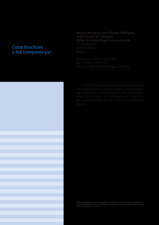 © 2009-2011 CSIEUPAHR. Tous droits de reproduction et d’adaptation réservés. SCIENTOLOGIE, DIANETIQUE et le
symbole de Scientologie sont des marques de fabrique et des marques de service détenues par le Religious Technology
Centre et sont utilisées avec sa permission.
Cette brochure
a été composée par :
Bureau Européen des Affaires Publiques
et des Droits de l’Homme
Église de Scientologie Internationale
91, rue de la Loi
1040 Bruxelles
Belgique
Téléphone : +32 (0) 2 231 1596
Fax : +32 (0) 2 280 1540
E-mail : csiofficedir@scientology-europe.org
Pourdeplusamplesrenseignements,mercidenous
contacter à l’adresse ci-dessus, ou par l’intermédiaire de
votre église de Scientologie la plus proche. Les coordon-
nées d’autres églises de Scientologie sont disponibles
sur www.scientology.org, lien « Church of Scientology
locator »
 