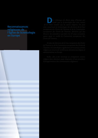 Reconnaissances
religieuses de
l’Église de Scientologie
en Europe
Des tribunaux de divers pays d’Europe ont
établi que la Scientologie doit être traitée
de la même manière que les autres religions. On peut
citer, concernant la Scientologie, des décisions de la Cour
européenne des Droits de l’homme et de la Commission
européenne des Droits de l’homme, décisions qui éta­
blissent des précédents qui lient les 47 pays européens
ayant signé et ratifié la Convention européenne des
Droits de l’homme.
EnplusdesdécisionsdelaCoureuropéennedesDroits
de l’homme et de la Commission européenne des Droits de
l’homme, la Scientologie a également été reconnue comme
religion au travers de nombreuses décisions juridiques et
admi­nistratives en Europe.
Enfin, elle a été reconnue et enregistrée comme
religion dans plusieurs pays disposant d’une procédure
d’enregistrement des communautés religieuses.
 