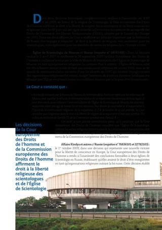 Dans deux décisions historiques complémentaires, rendues à l’unanimité, en 2007
et en 2009, en faveur de la religion de Scientologie, la Cour européenne des Droits
de l’homme a affirmé le droit à la liberté de religion des scientologues et de leurs associations
religieuses dans les 47 pays qui ont signé et ratifié la Convention européenne de sauvegarde des
Droits de l’homme et des libertés fondamentales (CEDH), adoptée par le Conseil de l’Europe
en 1950. Dans ces deux affaires, la Cour a réaffirmé un principe important que la Fédération
de Russie s’est engagée à respecter : le droit à la liberté de religion, non seulement pour les
scientologues, mais également pour les membres de toutes les religions dans l’Europe entière.
Église de Scientologie de Moscou c/ Russie (requête n° 18147/02) : Dans sa décision
rendue le 5 avril 2007 et confirmée le 24 septembre 2007, la Cour Européenne des Droits de
l’homme a condamné le refus par la Ville de Moscou de réimmatriculer l’Église de Scientologie de
Moscou en tant qu’organisation religieuse. Le contexte était le suivant : l’Église de Moscou avait
été officiellement immatriculée en tant que communauté religieuse en janvier 1994, mais sa de-
mande de réimmatriculation en vertu d’une loi adoptée en 1997 qui limitait l’enregistrement
des organisations religieuses fut rejetée, malgré l’existence de plusieurs décisions juridiques éta-
blissant que l’Église remplissait toutes les conditions requises par la loi pour être immatriculée.
La Cour a constaté que :
« lesmotifsinvoquésparlebureaudeMoscouduministèredelaJusticeetreprisparlestribunauxde
Moscoupourjustifierlerefusdelaréimmatriculationdelarequéranten’avaientpasdebaselégale,il
peut être conclu qu’en refusant l’immatriculation de l’Église de Scientologie de Moscou, les autorités
moscovites n’ont pas agi de bonne foi et ont méconnu leur devoir de neutralité et d’impartialité à
l’égard de la communauté religieuse de la requérante. […] À la lumière de ce qui précède, la Cour
considère que l’ingérence dans le droit à la liberté de religion de la requérante n’était pas justifiée. Il y
a donc eu violation de l’article 11 de la Convention combiné avec l’article 9. »
Cet arrêt a une portée considérable parce qu’il confirme que la Cour
européenne des Droits de l’homme considère que l’Église de Scientologie,
commelesautresreligionsminoritairesdelaCommunautéeuropéenne,doit
bénéficier des mêmes droits que n’importe quelle organisation religieuse en
vertu de la Convention européenne des Droits de l’homme.
AffaireKimlyaetautresc/Russie(requêtesn°76836101et32782103) :
le 1er
octobre 2009, dans une décision qui représente une nouvelle victoire
pour la liberté de conscience en Europe, la Cour européenne des Droits de
l’homme a rendu à l’unanimité des conclusions favorables à deux églises de
Scientologie en Russie, établissant qu’elles avaient le droit d’être enregistrées
en tant qu’organisations religieuses suivant la loi russe. Cette décision établit
Les décisions
de la Cour
européenne
des Droits
de l’homme et
de la Commission
européenne des
Droits de l’homme
affirment le
droit à la liberté
religieuse des
scientologues
et de l’Église
de Scientologie
 