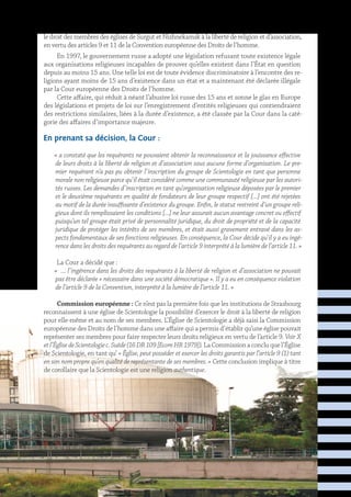 le droit des membres des églises de Surgut et Nizhnekamsk à la liberté de religion et d’association,
en vertu des articles 9 et 11 de la Convention européenne des Droits de l’homme.
En 1997, le gouvernement russe a adopté une législation refusant toute existence légale
aux organisations religieuses incapables de prouver qu’elles existent dans l’État en question
depuis au moins 15 ans. Une telle loi est de toute évidence discriminatoire à l’encontre des re-
ligions ayant moins de 15 ans d’existence dans un état et a maintenant été déclarée illégale
par la Cour européenne des Droits de l’homme.
Cette affaire, qui réduit à néant l’abusive loi russe des 15 ans et sonne le glas en Europe
des législations et projets de loi sur l’enregistrement d’entités religieuses qui contiendraient
des restrictions similaires, liées à la durée d’existence, a été classée par la Cour dans la caté-
gorie des affaires d’importance majeure.
En prenant sa décision, la Cour :
« a constaté que les requérants ne pouvaient obtenir la reconnaissance et la jouissance effective
de leurs droits à la liberté de religion et d’association sous aucune forme d’organisation. Le pre-
mier requérant n’a pas pu obtenir l’inscription du groupe de Scientologie en tant que personne
morale non religieuse parce qu’il était considéré comme une communauté religieuse par les autori-
tés russes. Les demandes d’inscription en tant qu’organisation religieuse déposées par le premier
et le deuxième requérants en qualité de fondateurs de leur groupe respectif […] ont été rejetées
au motif de la durée insuffisante d’existence du groupe. Enfin, le statut restreint d’un groupe reli-
gieux dont ils remplissaient les conditions […] ne leur assurait aucun avantage concret ou effectif
puisqu’un tel groupe était privé de personnalité juridique, du droit de propriété et de la capacité
juridique de protéger les intérêts de ses membres, et était aussi gravement entravé dans les as-
pects fondamentaux de ses fonctions religieuses. En conséquence, la Cour décide qu’il y a eu ingé-
rence dans les droits des requérants au regard de l’article 9 interprété à la lumière de l’article 11. »
La Cour a décidé que :
«  … l’ingérence dans les droits des requérants à la liberté de religion et d’association ne pouvait
pas être déclarée « nécessaire dans une société démocratique ». Il y a eu en conséquence violation
de l’article 9 de la Convention, interprété à la lumière de l’article 11. »
Commission européenne : Ce n’est pas la première fois que les institutions de Strasbourg
reconnaissent à une église de Scientologie la possibilité d’exercer le droit à la liberté de religion
pour elle-même et au nom de ses membres. L’Église de Scientologie a déjà saisi la Commission
européenne des Droits de l’homme dans une affaire qui a permis d’établir qu’une église pouvait
représenter ses membres pour faire respecter leurs droits religieux en vertu de l’article 9. Voir X
etl’ÉglisedeScientologiec.Suède(16DR109[EcomHR1979]). La Commission a conclu que l’Église
de Scientologie, en tant qu’ « Église, peut posséder et exercer les droits garantis par l’article 9 (1) tant
en son nom propre qu’en qualité de représentante de ses membres. » Cette conclusion implique à titre
de corollaire que la Scientologie est une religion authentique.
 