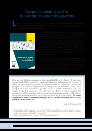 Manuel de droit européen
en matière de
non-discrimination
de l’Union européenne relatives
s droits de l’homme, et du Pro-
sur un certain nombre de motifs
sse au crible la législation euro-
ndamentales (les Directives de
utre de ces systèmes juridiques
leurs divergences lorsqu’ils dif-
Cour européenne des droits de
non-discrimination, il est apparu
ière et aisément accessible aux
rvices répressifs — qui exercent
e ou au-delà.
Manueldedroiteuropéenenmatièredenon-discrimination
MAnuel
10.2811/12764	TK-30-11-003-FR-C
ISBN 978–92–871–9994–2
8
Manuel de droit européen
en matière de non-discrimination
L’Agence des droits fondamentaux de l’Union européenne (Fundamental Rights Agency, ou FRA)
est une agence communautaire indépendante, créée en 2007 et basée à Vienne (Autriche). Elle
a un rôle de conseil auprès de l’Union européenne.
Le Manuel de droit européen en matière de non-discrimination,
publié conjointement par la FRA et la Cour européenne des
droits de l’homme, explique la jurisprudence de la Cour euro-
péenne des droits de l’homme et de la Cour de justice de l’Union
européenne. Il expose le contexte et l’historique du droit euro-
péen en matière de non-discrimination (y compris les traités des
Nations unies relatifs aux droits de l’homme), les catégories de
discriminations et les moyens de défense, le champ d’applica-
tion du droit européen de la non-discrimination et les caracté-
ristiques protégées, telles que le sexe, le handicap, la race ou les
convictions religieuses.
Ce manuel est destiné et sera distribué aux praticiens du
droit aux niveaux national et européen : juges, procureurs, avocats,
agents en charge de l’application de la loi et personnes ou orga-
nismes fournissant des conseils juridiques, par exemple les institu-
tions nationales de défense des droits de l’homme, les organismes
de promotion de l’égalité et les centres de conseil juridique.
1.	 BranchedeMoscoudel’ArméeduSalutc.Russie,n°72881/01,§57et58,CouEDH,5octobre,2006;Églisemétropolitaine
de Bessarabie et autres c. Moldova, n° 45701/99, § 114, CouEDH, 14 décembre 2001 ; Hassan et Tchaouch c. Bulgarie
[GC], n° 30985/96, § 60 et 62, CouEDH, 26 octobre 2000.
2.	 Église de scientologie de Moscou c. Russie, n° 18147/02, CouEDH, 5 avril 2007.
Dans une série d’affaires concernant le droit matériel à la liberté de religion et de conviction
consacré par la CEDH, la CouEDH a clairement indiqué que les États n’ont pas à chercher à
définir par voie d’autorité ce qui constitue une « religion » ou des « convictions », ces notions
protégeant « les athées, les agnostiques, les sceptiques ou les indifférents ». Elle a aussi
souligné que le droit susmentionné garantit à chacun la liberté « d’adhérer ou non à une
religion et celle de la pratiquer ou non ». En outre, ces affaires ont mis en exergue le fait
que la religion et les convictions sont, par essence, des éléments personnels et subjectifs qui
ne sont pas nécessairement liés à une croyance organisée autour d’institutions1
. Certaines
religions plus récentes, dont la scientologie, ont été considérées comme pouvant aussi
bénéficier d’une protection2
.
[extrait de la page 131]
 