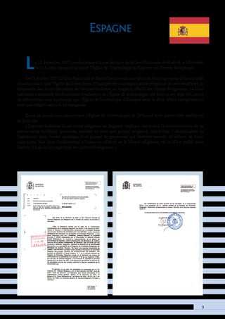 9
Espagne
Le 12 décembre 2007, conformément à une décision de la Cour Nationale de Madrid, le Ministère
de la Justice espagnol a inscrit l’Église de Scientologie au Registre des Entités Religieuses.
Le11octobre2007,laCourNationaledeMadridavaitrenduunedécisionhistoriquepriseàl’unanimité,
reconnaissant que l’Église de Scientologie d’Espagne est une organisation religieuse devant bénéficier de
l’ensemble des droits découlant de l’immatriculation au Registre officiel des Entités Religieuses. La Cour
nationale a examiné les documents fondateurs de l’Église de Scientologie, ses buts et ses objectifs, avant
de déterminer sans équivoque que l’Église de Scientologie d’Espagne avait le droit d’être enregistrée en
tant que religion selon la loi espagnole.
Dans sa conclusion concernant l’Église de Scientologie, le Tribunal a en particulier réaffirmé
ce principe :
« L’immatriculation d’une entité religieuse au Registre implique avant tout la reconnaissance de sa
personnalité juridique (personne morale) en tant que groupe religieux, c’est-à-dire, l’identification et
l’admission dans l’ordre juridique d’un groupe de personnes qui désirent exercer, en dehors de toute
contrainte, leur droit fondamental à l’exercice collectif de la liberté religieuse, tel qu’il est établi dans
l’article 5.1 de la Loi organique sur la liberté religieuse ».
 