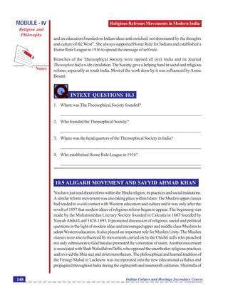 Religious Refroms Movements in Modern India
Notes
Indian Culture and Heritage Secondary Course148
MODULE - IV
Religion and
Philosophy
and an education founded on Indian ideas and enriched, not dominated by the thoughts
and culture of theWest”. She always supported Home Rule for Indians and established a
Home Rule League in 1916 to spread the message of self rule.
Branches of the Theosophical Society were opened all over India and its Journal
Theosophisthadawidecirculation.TheSocietygaveahelpinghandinsocialandreligious
reform, especially in south India. Most of the work done by it was influenced byAnnie
Besant.
INTEXT QUESTIONS 10.3
1. Where was The Theosophical Society founded?
_______________________________________________________________
2. WhofoundedtheTheosophicalSociety?
_______________________________________________________________
3. Where was the head quarters of the Theosophical Society in India?
_______________________________________________________________
4. Who established Home Rule League in 1916?
_______________________________________________________________
10.9 ALIGARH MOVEMENT AND SAYYID AHMAD KHAN
YouhavejustreadaboutreformwithintheHindureligion,itspracticesandsocialinstitutions.
AsimilarreformmovementwasalsotakingplacewithinIslam.TheMuslimupperclasses
had tended to avoid contact withWestern education and culture and it was only after the
revolt of 1857 that modern ideas of religious reform began to appear.The beginning was
made by the Muhammedan Literary Society founded in Calcutta in 1863 founded by
NawabAbdul Latif 1828-1893. It promoted discussion of religious, social and political
questionsinthelightofmodernideasandencouragedupperandmiddleclassMuslimsto
adoptWesterneducation.ItalsoplayedanimportantroleforMuslimUnity.TheMuslim
masseswerealsoinfluencedbymovementscarriedonbytheChishtisufiswhopreached
notonlysubmissiontoGodbutalsopromotedthevenerationofsaints.Anothermovement
isassociatedwithShahWaliullahinDelhi,whoopposedtheunorthodoxreligiouspractices
andrevivedtheShiasectandstrictmonotheism.Thephilosophicalandlearnedtraditionof
the Firangi Mahal in Lucknow was incorporated into the new educational syllabus and
propagatedthroughoutIndiaduringtheeighteenthandnineteenthcenturies.Sharitullaof
 