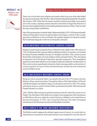Religious Refroms Movements in Modern India
Notes
Indian Culture and Heritage Secondary Course150
MODULE - IV
Religion and
Philosophy
Therewereseveralothersocio-religiousmovementswhichinonewayortheotherhelped
thenationalawakeningoftheMuslims.MirzaGhulamAhmadhadfoundedtheAhmediya
Movementin1899.Underthismovement,anumberofschoolsandcollegeswereopened
all over the country, imparting modern education. In the field of religion the followers of
thismovementemphasizedtheuniversalandhumanitariancharacterofIslam.Theyfavoured
theunityamongHindusandMuslims.
OneofthegreatestpoetsofmodernIndia,MuhammadIqbal,(1876-1938)alsoprofoundly
influenced through his poetry, the philosophical and religious outlook of the younger
generationofMuslimsaswellasofHindus.Heurgedtheadoptionofadynamicoutlook
thatwouldhelpchangetheworld.Hewasbasicallyahumanist.
10.10 REFORM MOVEMENTS AMONG PARSIS
ReligiousreformbeganamongtheParsisinMumbaiinthemiddleofthe19thcentury.In
1851, the Rehnumai Maz’dayasan Sabha or Religious ReformAssociation was founded
by Nauroji Furdonji, Dadabhai Naoroji, S.S. Bengalee and others. They started a journal
RastGoftar,forthepurposeofsocial-religiousreformsamongtheParsis.Theyalsoplayed
an important role in the spread of education, specially among girls. They campaigned
againsttheentrenchedorthodoxyinthereligiousfieldandinitiatedthemodernizationof
Parsi social customs regarding the education of girls marriage and the social position of
women in general. In course of time, the Parsis became socially the most westernized
sectionofIndiansociety.
10.11 RELIGIOUS REFORM AMONG SIKHS
Religious reform among the Sikhs was started at the end of the 19th
Century when the
Khalsa College started atAmritsar.Through the efforts of the Singh Sabhas (1870) and
with British support, the Khalsa College was founded atAmritsar in 1892.This college
and schools set up as a result of similar efforts, promoted Gurumukhi, Sikh learning and
Punjabiliteratureasawhole.
After 1920 the Sikh momentum gained momentum when theAkali Movement rose in
Punjab.ThechiefobjectoftheAkaliswastoimprovethemanagementoftheGurudwaras
or Sikh Shrines that were under the control of priests or Mahants who treated them as
their private property. In 1925, a law was passed which gave the right of managing
GurudwarastotheShiromaniGurudwaraPrabandhakCommittee.
10.12 IMPACT OF THE REFORM MOVEMENT
TheBritishwantedtoappeasetheorthodoxuppersectionofsociety.Asaresultonlytwo
important laws were passed. Some legal measures were introduced to raise the status of
 