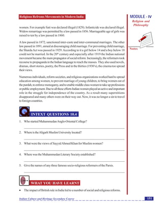 Religious Refroms Movements in Modern India
Notes
151Indian Culture and Heritage Secondary Course
MODULE - IV
Religion and
Philosophy
women. For example Sati was declared illegal (1829). Infanticide was declared illegal.
Widowremarriagewaspermittedbyalawpassedin1856.Marriageableageofgirlswas
raised to ten by a law passed in 1860.
A law passed in 1872, sanctioned inter-caste and inter-communal marriages. The other
lawpassedin1891,aimedatdiscouragingchildmarriage.Forpreventingchildmarriage,
the ShardaAct was passed in 1929.According to it a girl below 14 and a boy below 18
could not be married. In the 20th
century and especially after 1919 the Indian national
movementbecamethemainpropagatorofsocialreform.Increasingly,thereformerstook
recoursetopropagandaintheIndianlanguagetoreachthemasses.Theyalsousednovels,
dramas, short stories, poetry, the Press and in the thirties (1930’s), the cinema too spread
theirviews.
Numerousindividuals,reformsocieties,andreligiousorganizationsworkedhardtospread
education among women, to prevent marriage of young children, to bring women out of
thepurdah,toenforcemonogamy,andtoenablemiddleclasswomentotakeupprofessions
orpublicemployment.DuetoalltheseeffortsIndianwomenplayedanactiveandimportant
role in the struggle for independence of the country. As a result many superstitions
disappeared and many others were on their way out. Now, it was no longer a sin to travel
toforeigncountries.
INTEXT QUESTIONS 10.4
1. WhostartedMuhammedanAnglo-OrientalCollege?
_______________________________________________________________
2. WhereistheAligarhMuslimUniversitylocated?
_______________________________________________________________
3. WhatweretheviewsofSayyidAhmedKhanforMuslimwomen?
_______________________________________________________________
4. WherewastheMuhammedanLiterarySocietyestablished?
_______________________________________________________________
5. Givethenamesofanythreefamoussocio-religiousreformersoftheParsis.
_______________________________________________________________
WHAT YOU HAVE LEARNT
 TheimpactofBritishruleinIndialedtoanumberofsocialandreligiousreforms.
 