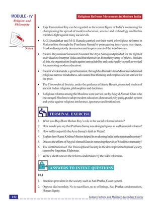 Religious Refroms Movements in Modern India
Notes
Indian Culture and Heritage Secondary Course152
MODULE - IV
Religion and
Philosophy
 Raja Rammohan Roy can be regarded as the central figure of India’s awakening for
championing the spread of modern education, science and technology and for his
relentlessfightagainstmanysocialevils.
 R.G Bhandarkar and M.G. Ranade carried out their work of religious reforms in
Maharashtra through the Prarthana Samaj by propagating inter-caste marriages,
freedomfrompriestlydominationandimprovementofthelotofwomen.
 Swami Dayananda Saraswati founded theArya Samaj and pleaded for the right of
individualstointerpretVedasandfreethemselvesfromthetyrannyofpriests.Besides
allthis,theorganisationfoughtagainstuntouchabilityandcasterigidityaswellasworked
forpromotingmoderneducation.
 SwamiVivekananda,agreathumanist,throughhisRamakrishnaMissioncondemned
religiousnarrowmindedness,advocatedfreethinkingandemphasisedonservicefor
the poor.
 TheTheosophical Society, under the guidance ofAnnie Besant, promoted studies of
ancientIndianreligions,philosophiesanddoctrines.
 ReligiousreformsamongtheMuslimswerecarriedoutbySayyidAhmadKhanwho
encouragedMuslimstoadoptmoderneducation;denouncedpolygamy,purdahsystem
andspokeagainstreligiousintolerance,ignoranceandirrationlism.
TERMINAL EXERCISE
1. What was Raja Ram Mohan Roy’s role in the social reforms in India?
2. HowwouldyousaythatPrathanaSamajwasdoingreligiousaswellassocialreforms?
3. HowwillyoujustifytheAryaSamaj’sfaithinVedas?
4. ExplainhowRamaKrishnaMissionhelpedinawakeningIndiainthenineteenthcentury?
5. DiscusstheeffortsofSayyidAhmedKhaninremovingtheevilsofMuslimcommunity?
6. ThecontributionsofTheTheosophicalSocietyinthedevelopmentofIndiansociety
cannot be forgotten. Elaborate.
7. Write a short note on the reforms undertaken by the Sikh reformers.
ANSWERS TO INTEXT QUESTIONS
10.1
1. Practices prevalent in the society such as Sati Pratha, Caste system.
2. Oppose idol worship. No to sacrifices, no to offerings, Sati Pratha condemnation,
Humandignity.
 
