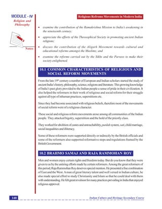 Religious Refroms Movements in Modern India
Notes
Indian Culture and Heritage Secondary Course140
MODULE - IV
Religion and
Philosophy
 examine the contribution of the Ramakrishna Mission to India’s awakening in
the nineteenth century;
 appreciate the efforts of the Theosophical Society in promoting ancient Indian
religions;
 discuss the contribution of the Aligarh Movement towards cultural and
educational reforms amongst the Muslims; and
 examine the reforms carried out by the Sikhs and the Parsees to make their
society enlightened.
10.1 COMMON CHARACTERISTICS OF RELIGIOUS AND
SOCIAL REFORM MOVEMENTS
From the late 19th
century a number of European and Indian scholars started the study of
ancientIndia’shistory,philosophy,science,religionsandliterature.Thisgrowingknowledge
of India’s past glory provided to the Indian people a sense of pride in their civilization. It
also helped the reformers in their work of religious and social reform for their struggle
againstalltypeofinhumanpractices,superstitionsetc.
Sincetheyhadbecomeassociatedwithreligiousbeliefs,thereforemostofthemovements
of social reform were of a religious character.
ThesesocialandreligiousreformmovementsaroseamongallcommunitiesoftheIndian
people.They attacked bigotry, superstition and the hold of the priestly class.
Theyworkedforabolitionofcastesanduntouchability,purdahsystem,sati,childmarriage,
socialinequalitiesandilliteracy.
SomeofthesereformersweresupporteddirectlyorindirectlybytheBritishofficialsand
some of the reformers also supported reformative steps and regulations framed by the
BritishGovernment.
10.2 BRAHMO SAMAJ AND RAJA RAMMOHAN ROY
Menandwomenenjoycertainrightsandfreedomtoday.Butdoyouknowthattheywere
giventousbytheuntiringeffortsmadebycertainreformers.Amongthegreatreformersof
thisperiod,RajaRammohanRoydeservesspecialmention.Hepresentedafinecombination
of East and theWest.Aman of great literary talent and well versed in Indian culture, he
also made special effort to study Christianity and Islam so that he could deal with them
withunderstanding.HefeltgreatrevulsionformanypracticesprevailinginIndiathatenjoyed
religiousapproval.
 