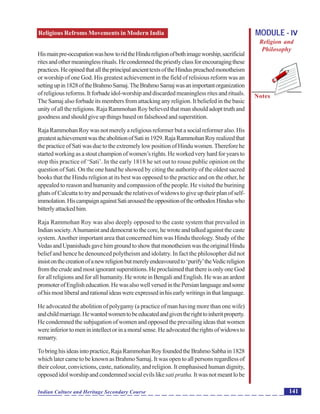 Religious Refroms Movements in Modern India
Notes
141Indian Culture and Heritage Secondary Course
MODULE - IV
Religion and
Philosophy
Hismainpre-occupationwashowtoridtheHindureligionofbothimageworship,sacrificial
ritesandothermeaninglessrituals.Hecondemnedthepriestlyclassforencouragingthese
practices.HeopinedthatalltheprincipalancienttextsoftheHinduspreachedmonotheism
or worship of one God. His greatest achievement in the field of relisious reform was an
settingupin1828oftheBrahmoSamaj.TheBrahmoSamajwasanimportantorganization
of religious reforms. It forbade idol-worship and discarded meaningless rites and rituals.
The Samaj also forbade its members from attacking any religion. It beliefed in the basic
unity of all the religions. Raja Rammohan Roy believed that man should adopt truth and
goodness and should give up things based on falsehood and superstition.
RajaRammohanRoywasnotmerelyareligiousreformerbutasocialreformeralso.His
greatestachievementwastheabolitionofSatiin1929.RajaRammohanRoyrealizedthat
thepracticeofSatiwasduetotheextremelylowpositionofHinduwomen.Thereforehe
startedworkingasastoutchampionofwomen’srights.Heworkedveryhardforyearsto
stop this practice of ‘Sati’. In the early 1818 he set out to rouse public opinion on the
question of Sati. On the one hand he showed by citing the authority of the oldest sacred
books that the Hindu religion at its best was opposed to the practice and on the other, he
appealed to reason and humanity and compassion of the people. He visited the burining
ghats of Calcutta to try and persuade the relatives of widows to give up their plan of self-
immolation.HiscampaignagainstSatiarousedtheoppositionoftheorthodoxHinduswho
bitterlyattackedhim.
Raja Rammohan Roy was also deeply opposed to the caste system that prevailed in
Indiansociety.Ahumanistanddemocrattothecore,hewroteandtalkedagainstthecaste
system.Another important area that concerned him was Hindu theology. Study of the
VedasandUpanishadsgavehimgroundtoshowthatmonotheismwastheoriginalHindu
belief and hence he denounced polytheism and idolatry. In fact the philosopher did not
insistonthecreationofanewreligionbutmerelyendeavouredto‘purify’theVedicreligion
fromthecrudeandmostignorantsuperstitions.HeproclaimedthatthereisonlyoneGod
for all religions and for all humanity. He wrote in Bengali and English. He was an ardent
promoterofEnglisheducation.HewasalsowellversedinthePersianlanguageandsome
ofhismostliberalandrationalideaswereexpressedinhisearlywritingsinthatlanguage.
He advocated the abolition of polygamy (a practice of man having more than one wife)
andchildmarriage.Hewantedwomentobeeducatedandgiventherighttoinheritproperty.
He condemned the subjugation of women and opposed the prevailing ideas that women
wereinferiortomeninintellectorinamoralsense.Headvocatedtherightsofwidowsto
remarry.
Tobringhisideasintopractice,RajaRammohanRoyfoundedtheBrahmoSabhain1828
which later came to be known as Brahmo Samaj. It was open to all persons regardless of
their colour, convictions, caste, nationality, and religion. It emphasised human dignity,
opposedidolworshipandcondemnedsocialevilslikesatipratha. Itwasnotmeantlobe
 