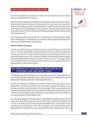 Religious Refroms Movements in Modern India
Notes
143Indian Culture and Heritage Secondary Course
MODULE - IV
Religion and
Philosophy
come from Scotland to sell watches in Calcutta, but later made the spread of modern
educationinBengalashislife’smission.
Deroziopromotedradicalideasthroughhisteachingandbyorganizinganassociationfor
debate and discussions on literature, philosophy, history and science. He inspired his
followersandstudentstoquestionallauthority.Derozioandhisfamousfollowers,known
as the Derzians andYoung Bengal, were fiery patriots. They cherished the ideals of the
FrenchRevolution(1789A.D.)andtheliberalthinkingofBritain.Deroziodiedofcholera
at the young age of 22.
TheYoung Bengal Movement continued even after Derozio’s dismissal and his sudden
death. Though deprived of leadership, the members of this group continued preaching
radicalviewsthroughteachingandjournalism.
IshwarChandraVidyasagar
Another outstanding reformer in Bengal was Ishwar Chandra Vidyasagar (1820-1891
A.D.).A scholarofgreatdepths,hededicatedhimselftothecauseoftheemancipationof
women. It was due to his sincere efforts that obstacles to the marriage of widows were
removed through a law in 1856. He played a leading role in promoting education of girls
and started and helped the setting up a number of schools for girls. Vidyasagar did not
concern himself much with religious questions. However, he was against all those who
opposedreformsinthenameofreligion.
10.5 SPREAD OF THE REFORM MOVEMENTS IN
WESTERN AND SOUTHERN INDIA
After Bengal, the most important region where the movement for reforms spread was
westernIndia.BalShastriJambekarwasoneofthefirstreformersinBombay.Heattacked
BrahmanicalorthodoxyandtriedtoreformpopularHinduism.
In 1849, the Parmahansa Mandali was founded in Poona, Satara and other towns of
Maharashtra. Its followers had faith in one God and they opposed caste system.At its
meetings, members took food cooked by low-caste people. They favoured education of
womenandsupportedwidowremarriage.MahadevRanadebelievedthatwithoutsocial
reformsitwasnotpossibletoachieveanyprogressinthepoliticalandeconomicfields.He
wasagreatadvocateofHindu-Muslimunity.
TwoothergreatreformersinWesternIndiawereGopalHariDeshmukhLokahitwariand
Jotirao Govindrao Phule popularly known as Jotiba. They worked for the upliftment of
women, took up the cause of women and downtrodden masses. Jyotiba with his wife
started a girls school in Poona, in 1857. He also opened a school for the children of the
depressedclasses.JotibaPhulewasalsoapioneerofthewidowremarriagemovementin
 