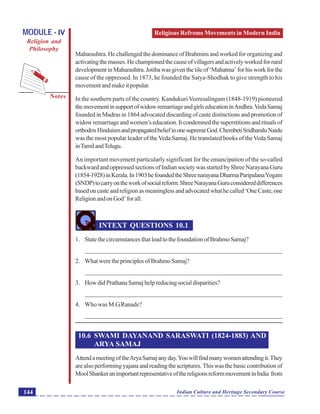 Religious Refroms Movements in Modern India
Notes
Indian Culture and Heritage Secondary Course144
MODULE - IV
Religion and
Philosophy
Maharashtra. He challenged the dominance of Brahmins and worked for organizing and
activatingthemasses.Hechampionedthecauseofvillagersandactivelyworkedforrural
development in Maharashtra. Jotiba was given the tile of ‘Mahatma’ for his work for the
cause of the oppressed. In 1873, he founded the Satya-Shodhak to give strength to his
movementandmakeitpopular.
In the southern parts of the country. KandukuriVeeresalingam (1848-1919) pioneered
themovementinsupportofwidowremarriageandgirlseducationinAndhra.VedaSamaj
founded in Madras in 1864 advocated discarding of caste distinctions and promotion of
widowremarriageandwomen’seducation.Itcondemnedthesuperstitionsandritualsof
orthodoxHinduismandpropagatedbeliefinonesupremeGod.ChembetiSridharaluNaidu
was the most popular leader of theVeda Samaj. He translated books of theVeda Samaj
inTamilandTelugu.
An important movement particularly significant for the emancipation of the so-called
backward and oppressed sections of Indian society was started by Shree Narayana Guru
(1854-1928)inKerala.In1903hefoundedtheShreenarayanaDharmaParipalanaYogam
(SNDP)tocarryontheworkofsocialreform.ShreeNarayanaGuruconsidereddifferences
basedoncasteandreligionasmeaninglessandadvocatedwhathecalled‘OneCaste,one
ReligionandonGod’forall.
INTEXT QUESTIONS 10.1
1. State the circumstances that lead to the foundation of Brahmo Samaj?
_______________________________________________________________
2. What were the principles of Brahmo Samaj?
_______________________________________________________________
3. HowdidPrathanaSamajhelpreducingsocialdisparities?
_______________________________________________________________
4. Who was M.G.Ranade?
_______________________________________________________________
10.6 SWAMI DAYANAND SARASWATI (1824-1883) AND
ARYA SAMAJ
AttendameetingoftheAryaSamajanyday.Youwillfindmanywomenattendingit.They
are also performing yajana and reading the scriptures. This was the basic contribution of
MoolShankeranimportantrepresentativeofthereligionsreformmovementinIndia from
 