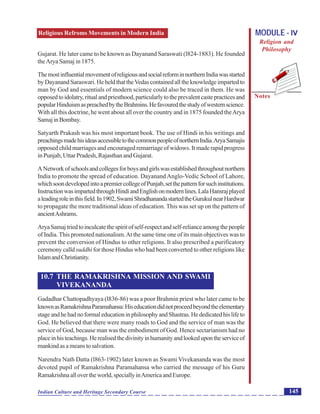 Religious Refroms Movements in Modern India
Notes
145Indian Culture and Heritage Secondary Course
MODULE - IV
Religion and
Philosophy
Gujarat. He later came to be known as Dayanand Saraswati (l824-1883). He founded
theArya Samaj in 1875.
ThemostinfluentialmovementofreligiousandsocialreforminnorthernIndiawasstarted
by Dayanand Saraswari. He held that theVedas contained all the knowledge imparted to
man by God and essentials of modern science could also be traced in them. He was
opposedtoidolatry,ritualandpriesthood,particularlytotheprevalentcastepracticesand
popularHinduismaspreachedbytheBrahmins.Hefavouredthestudyofwesternscience.
With all this doctrine, he went about all over the country and in 1875 founded theArya
SamajinBombay.
Satyarth Prakash was his most important book. The use of Hindi in his writings and
preachingsmadehisideasaccessibletothecommonpeopleofnorthernIndia.AryaSamajis
opposed child marriages and encouraged remarriage of widows. It made rapid progress
in Punjab, Uttar Pradesh, Rajasthan and Gujarat.
ANetworkofschoolsandcollegesforboysandgirlswasestablishedthroughoutnorthern
India to promote the spread of education. Dayanand Anglo-Vedic School of Lahore,
whichsoondevelopedintoapremiercollegeofPunjab,setthepatternforsuchinstitutions.
InstructionwasimpartedthroughHindiandEnglishonmodernlines.LalaHansrajplayed
aleadingroleinthisfield.In1902,SwamiShradhanandastartedtheGurukulnearHardwar
to propagate the more traditional ideas of education. This was set up on the pattern of
ancientAshrams.
AryaSamajtriedtoinculcatethespiritofself-respectandself-relianceamongthepeople
of India. This promoted nationalism.At the same time one of its main objectives was to
prevent the conversion of Hindus to other religions. It also prescribed a purificatory
ceremony calld suddhi for those Hindus who had been converted to other religions like
IslamandChristianity.
10.7 THE RAMAKRISHNA MISSION AND SWAMI
VIVEKANANDA
Gadadhar Chattopadhyaya (l836-86) was a poor Brahmin priest who later came to be
knownasRamakrishnaParamahansa:Hiseducationdidnotproceedbeyondtheelementary
stageandhehadnoformaleducationinphilosophyandShastras.Hededicatedhislifeto
God. He believed that there were many roads to God and the service of man was the
service of God, because man was the embodiment of God. Hence sectarianism had no
placeinhisteachings.Herealisedthedivinityinhumanityandlookedupontheserviceof
mankindasameanstosalvation.
Narendra Nath Datta (l863-1902) later known as Swami Vivekananda was the most
devoted pupil of Ramakrishna Paramahansa who carried the message of his Guru
Ramakrishnaallovertheworld,speciallyinAmericaandEurope.
 