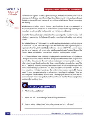 Religious Refroms Movements in Modern India
Notes
Indian Culture and Heritage Secondary Course146
MODULE - IV
Religion and
Philosophy
VivekanandawasproudofIndia’sspiritualheritage,buthebelievedthatnoindividualor
nationcanlivebyholdinghimselforitselfapartfromthecommunityofothers.Hecondemned
thecastesystem,rigidrituals,centuryoldsuperstitionsandadvocatedliberty,freethinking
andequality.
Vivekananda was indeed, a patriot from the core of his heart. He had tremendous faith in
theevolutionofIndiancultureandanintensezealtoreviveallthatwasgoodandgreatin
her culture so as to serve her in all possible ways for her onward march.
SwamiVivekanandalaidstressonRamakrishna’steachingontheessentialonenessofall
religions. He promoted the Vedanta philosophy which he considered the most rational
system.
TheprincipalfeatureofVivekananda’ssocialphilosophywashisinsistenceontheupliftment
of the masses. For him, service to the poor and downtrodden was the highest religion.To
organisesuchservice,hefoundedtheRamakrishnaMissionin1897.ThisMissiontodate
has played an important role in providing social service in times of national distress like
famine, floods, and epidemic. Many schools, hospitals, orphanages are run by it.
In1893heparticipatedintheAllWorldReligiousConference(ParliamentofReligions)at
Chicago in the United States ofAmerica. He argued thatVedanta was the religion of all
and not of the Hindus alone. His address there made a deep impression on the people of
other countries and thus helped to raise the prestige of Indian culture in the eyes of the
world.Thoughhismissionwasmainlyofreligiousnature,hewaskeenlyinterestedinthe
improvementofallaspectsofnationallife.Heexpressedhisconcernforthemiserableand
poor conditions of the people and said that neglect of the masses is a sin. He frankly
stated,“Itiswewhoareresponsibleforallourmiseryandallourdegradation.”Heurged
hiscountrymentoworkfortheirownsalvation.Forthispurposebandsofworkersdevoted
tothiscauseweretrainedthroughtheRamakrishanMission.ThusVivekanandaemphasized
social good or social services.
INTEXT QUEST1ONS 10.2
1. Who foundedArya Samaj?
_______________________________________________________________
2. WherewasfirstDayanandAnglo-VedicCollegeestablished?
_______________________________________________________________
3. How according to Gadadhar Chattopadhaya can you achieve salvation?
_______________________________________________________________
 