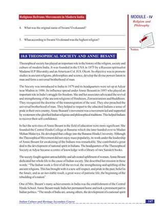 Religious Refroms Movements in Modern India
Notes
147Indian Culture and Heritage Secondary Course
MODULE - IV
Religion and
Philosophy
4. WhatwastheoriginalnameofSwamiVivekanand?
_______________________________________________________________
5. WhataccordingtoSwamiViveknandwasthehighestreligion?
_______________________________________________________________
10.8 THEOSOPHICAL SOCIETY AND ANNIE BESANT
Theosophicalsocietyhasplayedanimportantroleinthehistoryofthereligion,societyand
culture of modern India. It was founded in the USA in 1875 by a Russian spiritualist
Madame H.P. Blavatsky and anAmerican Col. H.S. Olcott. Its objective was to promote
studiesinancientreligions,philosophiesandscience,developthedivinepowerslatentin
manandformauniversalbrotherhoodofman.
The Society was introduced to India in 1879 and its headquarters were set up atAdyar
near Madras in 1886. Its influence spread underAnnie Beasant in 1893 who played an
importantroleinIndia’sstruggleforfreedom.Sheandherassociatesadvocatedtherevival
and strengthening of the ancient religions of Hinduism, Zoroastrianism and Buddhism.
They recognized the doctrine of the transmigration of the soul. They also preached the
universal brotherhood of man. They helped to impart to the educated Indians a sense of
prideintheirowncountry.AnnieBeasant’smovementwasamovementledandsupported
bywesternerswhoglorifiedIndianreligiousandphilosophicaltraditions.ThishelpedIndians
torecovertheirself-confidence.
In fact the activities ofAnnie Besant in the field of education were more significant. She
founded the Central Hindu College at Banaras which she later handed over to Madan
MohanMalaviya.HedevelopedthatcollegeintotheBanarasHinduUniversity.Although
theTheosophicalMovementdidnotenjoymasspopularity,itsworkundertheleadership
ofAnnie Besant for awakening of the Indians was remarkable. She contributed a great
dealtothedevelopmentofnationalspiritinIndians.TheheadquartersoftheTheosophical
Society atAdyar became a centre of knowledge with a library of rare Sanskrit books.
Thesocietyfoughtagainstuntouchabilityandadvocatedupliftmentofwomen.AnnieBesant
dedicatedherwholelifetothecauseofIndiansociety.Shedescribedhermissioninthese
words: “The Indian work is first of all the revival, the strengthening and uplifting of the
ancientreligions.Thishasbroughtwithitanewself-respect,andprideinthepast;beliefin
the future, and as an inevitable result, a great wave of patriotic life, the beginning of the
rebuildingofanation”.
One of Mrs. Besant’s many achievements in India was the establishment of the Central
HinduSchool.AnnieBesantmadeIndiaherpermanenthomeandtookaprominentpartin
Indianpolitics.“TheneedsofIndiaare,amongothers,thedevelopmentofanationalspirit
 