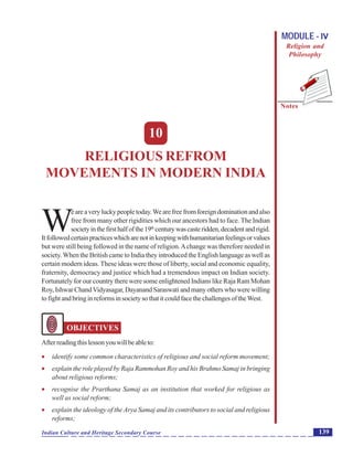 Religious Refroms Movements in Modern India
Notes
139Indian Culture and Heritage Secondary Course
MODULE - IV
Religion and
Philosophy
10
RELIGIOUS REFROM
MOVEMENTS IN MODERN INDIA
W
eareaveryluckypeopletoday.Wearefreefromforeigndominationandalso
free from many other rigidities which our ancestors had to face. The Indian
societyinthefirsthalfofthe19th
centurywascasteridden,decadentandrigid.
Itfollowedcertainpracticeswhicharenotinkeepingwithhumanitarianfeelingsorvalues
but were still being followed in the name of religion.Achange was therefore needed in
society. When the British came to India they introduced the English language as well as
certain modern ideas. These ideas were those of liberty, social and economic equality,
fraternity, democracy and justice which had a tremendous impact on Indian society.
Fortunately for our country there were some enlightened Indians like Raja Ram Mohan
Roy, Ishwar ChandVidyasagar, Dayanand Saraswati and many others who were willing
to fight and bring in reforms in society so that it could face the challenges of theWest.
OBJECTIVES
Afterreadingthislessonyouwillbeableto:
 identify some common characteristics of religious and social reform movement;
 explain the role played by Raja Rammohan Roy and his Brahmo Samaj in bringing
about religious reforms;
 recognise the Prarthana Samaj as an institution that worked for religious as
well as social reform;
 explain the ideology of the Arya Samaj and its contributors to social and religious
reforms;
 