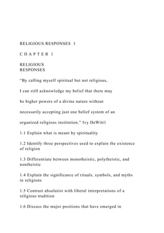 RELIGIOUS RESPONSES 1
C H A P T E R 1
RELIGIOUS
RESPONSES
“By calling myself spiritual but not religious,
I can still acknowledge my belief that there may
be higher powers of a divine nature without
necessarily accepting just one belief system of an
organized religious institution.” Ivy DeWitt1
1.1 Explain what is meant by spirituality
1.2 Identify three perspectives used to explain the existence
of religion
1.3 Differentiate between monotheistic, polytheistic, and
nontheistic
1.4 Explain the significance of rituals, symbols, and myths
in religions
1.5 Contrast absolutist with liberal interpretations of a
religious tradition
1.6 Discuss the major positions that have emerged in
 