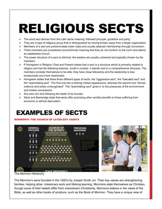 RELIGIOUS SECTS
 The word sect derives from the Latin secta meaning ‘followed principle, guideline and party’
 They are a type of religious group that is distinguished by having broken away from a larger organization
 Members of a sect are predominately lower class and usually attained membership through conversion.
 There members are considered nonconformist meaning that they do not conform to the norm and attend
an established church
 The power structure of a sect is informal; the leaders are usually untrained and typically chosen by the
members.
 P.Honigseim in Religion: Past and Present states that a sect is a structure which is primarily related to
religion and has the following features: small in number, it stands next to a comprehensive structure. The
members consider themselves to be elite, they have close fellowship and the leadership is less
bureaucratic and more charismatic.
 Honigseim states that there three different types of sects: the "aggressive sect", the "tolerated sect" and
the "assimilating sect". The first one has a striking militant appearance, whereas the second one "denies
violence and exists unrecognised". The "assimilating sect" gives in to the pressures of the environment
and makes concessions
 Any sect can end following the death of its founder.
 Stark and Bainbridge state that sects offer promising other worldly benefits to those suffering from
economic or ethical deprivation.
EXAMPLES OF SECTS
MORMON’S/ THE CHURCH OF LATER DAY SAINTS
The Mormon Hierarchy
The Mormon’s were founded in the 1820’s by Joseph Smith Jnr. Their key values are strengthening
families, helping other, missionary work and lifelong learning. Mormons state themselves as Christian,
though some of their beliefs differ from mainstream Christianity. Mormons believe in the views of the
Bible, as well as other books of scripture, such as the Book of Mormon. They have a unique view of
 