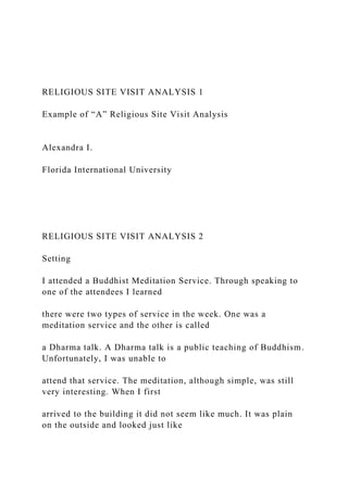 RELIGIOUS SITE VISIT ANALYSIS 1
Example of “A” Religious Site Visit Analysis
Alexandra I.
Florida International University
RELIGIOUS SITE VISIT ANALYSIS 2
Setting
I attended a Buddhist Meditation Service. Through speaking to
one of the attendees I learned
there were two types of service in the week. One was a
meditation service and the other is called
a Dharma talk. A Dharma talk is a public teaching of Buddhism.
Unfortunately, I was unable to
attend that service. The meditation, although simple, was still
very interesting. When I first
arrived to the building it did not seem like much. It was plain
on the outside and looked just like
 