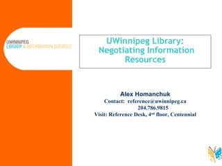 UWinnipeg Library:  Negotiating Information Resources Alex Homanchuk Contact:  [email_address]   204.786.9815  Visit: Reference Desk, 4 nd  floor, Centennial 