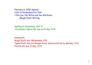 February 6, 2012 Agenda:
+Unit 11 Vocabulary Pre-Test
+The Lion, the Witch and the Wardrobe
    ->Rough Draft Writing



Spelling & Vocabulary: Unit 11
+Vocabulary Option #3 due on Friday, 2/10



Homework:
Rough Draft due: Wednesday, 2/8
Typed Draft due (via Google docs): shared with me by Monday, 2/13
Final Draft due: Friday, 2/17




                                                                    1
 